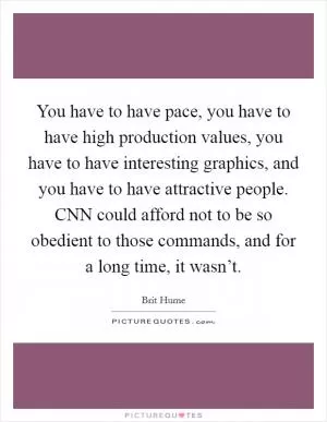 You have to have pace, you have to have high production values, you have to have interesting graphics, and you have to have attractive people. CNN could afford not to be so obedient to those commands, and for a long time, it wasn’t Picture Quote #1
