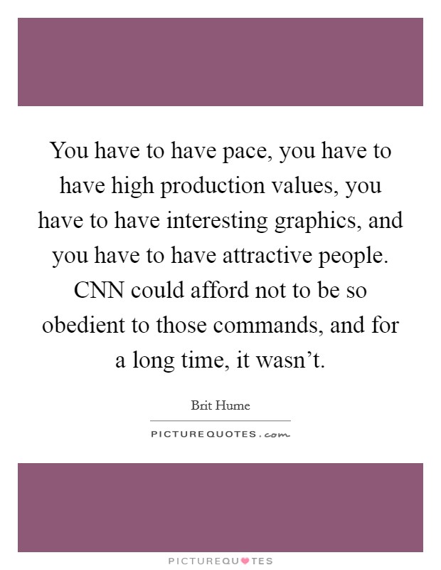 You have to have pace, you have to have high production values, you have to have interesting graphics, and you have to have attractive people. CNN could afford not to be so obedient to those commands, and for a long time, it wasn't Picture Quote #1