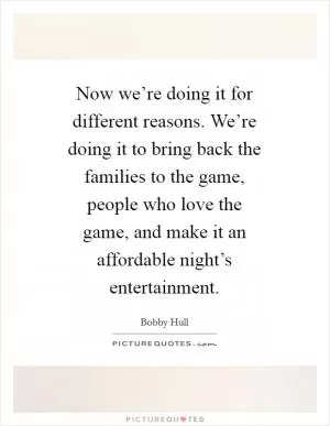Now we’re doing it for different reasons. We’re doing it to bring back the families to the game, people who love the game, and make it an affordable night’s entertainment Picture Quote #1