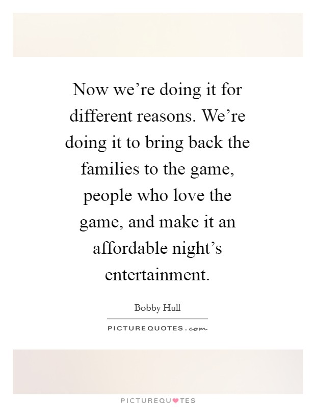 Now we're doing it for different reasons. We're doing it to bring back the families to the game, people who love the game, and make it an affordable night's entertainment Picture Quote #1