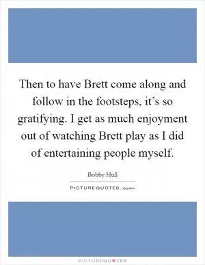 Then to have Brett come along and follow in the footsteps, it’s so gratifying. I get as much enjoyment out of watching Brett play as I did of entertaining people myself Picture Quote #1