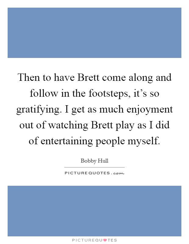 Then to have Brett come along and follow in the footsteps, it's so gratifying. I get as much enjoyment out of watching Brett play as I did of entertaining people myself Picture Quote #1