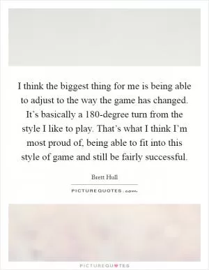 I think the biggest thing for me is being able to adjust to the way the game has changed. It’s basically a 180-degree turn from the style I like to play. That’s what I think I’m most proud of, being able to fit into this style of game and still be fairly successful Picture Quote #1