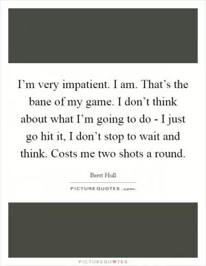 I’m very impatient. I am. That’s the bane of my game. I don’t think about what I’m going to do - I just go hit it, I don’t stop to wait and think. Costs me two shots a round Picture Quote #1