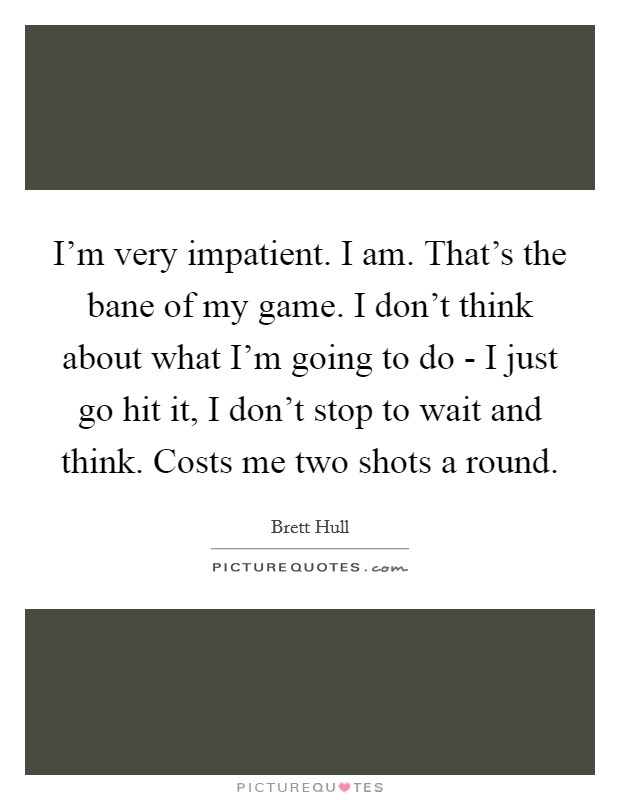 I'm very impatient. I am. That's the bane of my game. I don't think about what I'm going to do - I just go hit it, I don't stop to wait and think. Costs me two shots a round Picture Quote #1