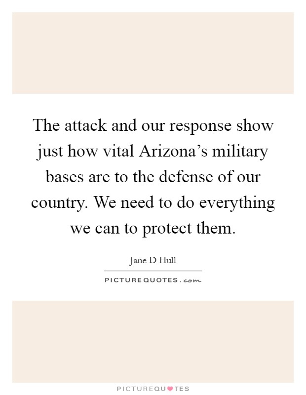 The attack and our response show just how vital Arizona's military bases are to the defense of our country. We need to do everything we can to protect them Picture Quote #1