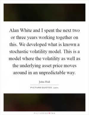 Alan White and I spent the next two or three years working together on this. We developed what is known a stochastic volatility model. This is a model where the volatility as well as the underlying asset price moves around in an unpredictable way Picture Quote #1