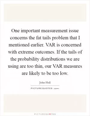One important measurement issue concerns the fat tails problem that I mentioned earlier. VAR is concerned with extreme outcomes. If the tails of the probability distributions we are using are too thin, our VAR measures are likely to be too low Picture Quote #1
