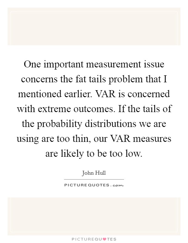 One important measurement issue concerns the fat tails problem that I mentioned earlier. VAR is concerned with extreme outcomes. If the tails of the probability distributions we are using are too thin, our VAR measures are likely to be too low Picture Quote #1
