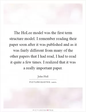 The HoLee model was the first term structure model. I remember reading their paper soon after it was published and as it was fairly different from many of the other papers that I had read, I had to read it quite a few times. I realized that it was a really important paper Picture Quote #1