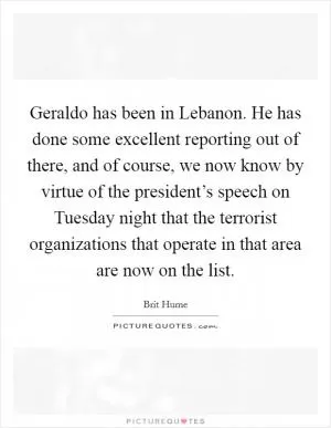 Geraldo has been in Lebanon. He has done some excellent reporting out of there, and of course, we now know by virtue of the president’s speech on Tuesday night that the terrorist organizations that operate in that area are now on the list Picture Quote #1