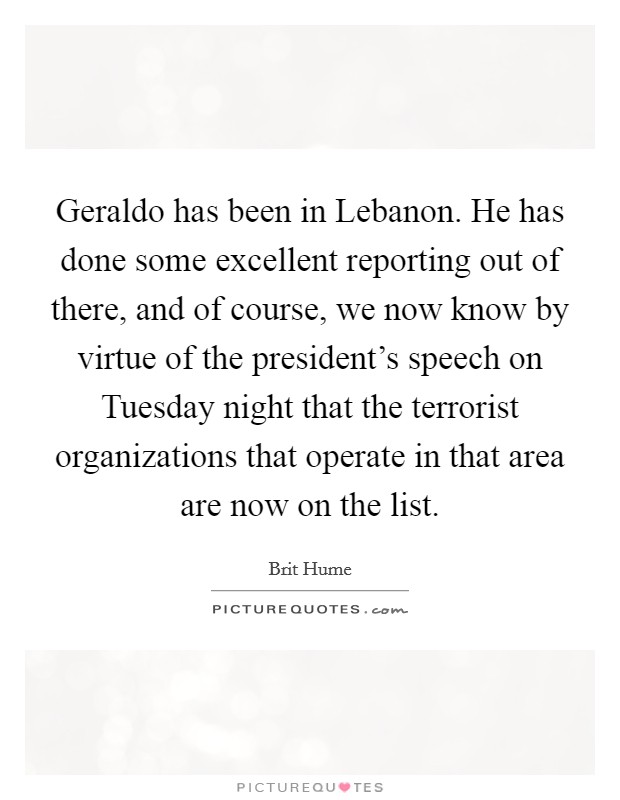 Geraldo has been in Lebanon. He has done some excellent reporting out of there, and of course, we now know by virtue of the president's speech on Tuesday night that the terrorist organizations that operate in that area are now on the list Picture Quote #1