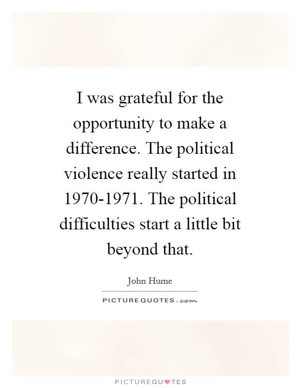 I was grateful for the opportunity to make a difference. The political violence really started in 1970-1971. The political difficulties start a little bit beyond that Picture Quote #1