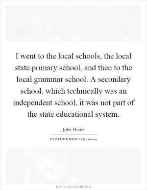 I went to the local schools, the local state primary school, and then to the local grammar school. A secondary school, which technically was an independent school, it was not part of the state educational system Picture Quote #1