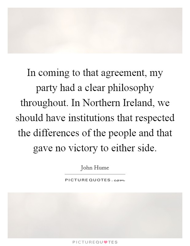 In coming to that agreement, my party had a clear philosophy throughout. In Northern Ireland, we should have institutions that respected the differences of the people and that gave no victory to either side Picture Quote #1