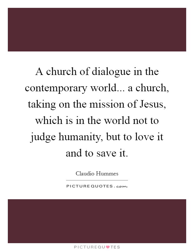 A church of dialogue in the contemporary world... a church, taking on the mission of Jesus, which is in the world not to judge humanity, but to love it and to save it Picture Quote #1