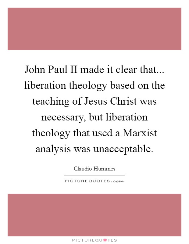 John Paul II made it clear that... liberation theology based on the teaching of Jesus Christ was necessary, but liberation theology that used a Marxist analysis was unacceptable Picture Quote #1