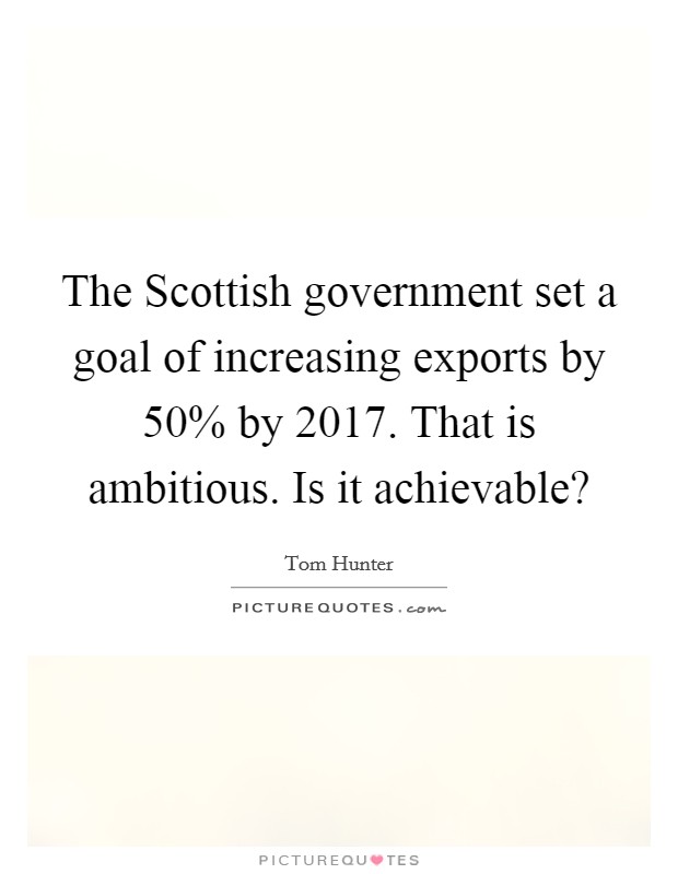 The Scottish government set a goal of increasing exports by 50% by 2017. That is ambitious. Is it achievable? Picture Quote #1
