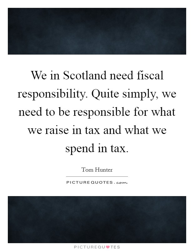 We in Scotland need fiscal responsibility. Quite simply, we need to be responsible for what we raise in tax and what we spend in tax Picture Quote #1