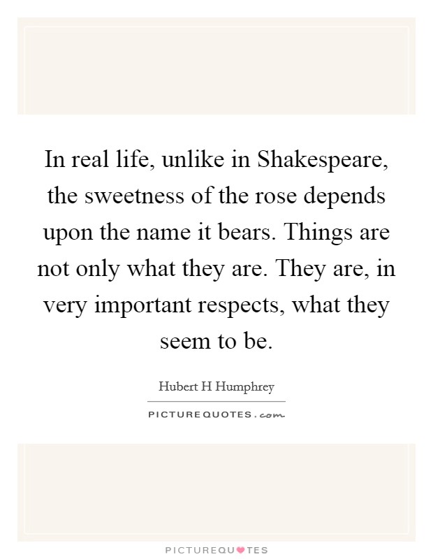 In real life, unlike in Shakespeare, the sweetness of the rose depends upon the name it bears. Things are not only what they are. They are, in very important respects, what they seem to be Picture Quote #1