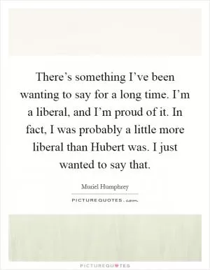 There’s something I’ve been wanting to say for a long time. I’m a liberal, and I’m proud of it. In fact, I was probably a little more liberal than Hubert was. I just wanted to say that Picture Quote #1