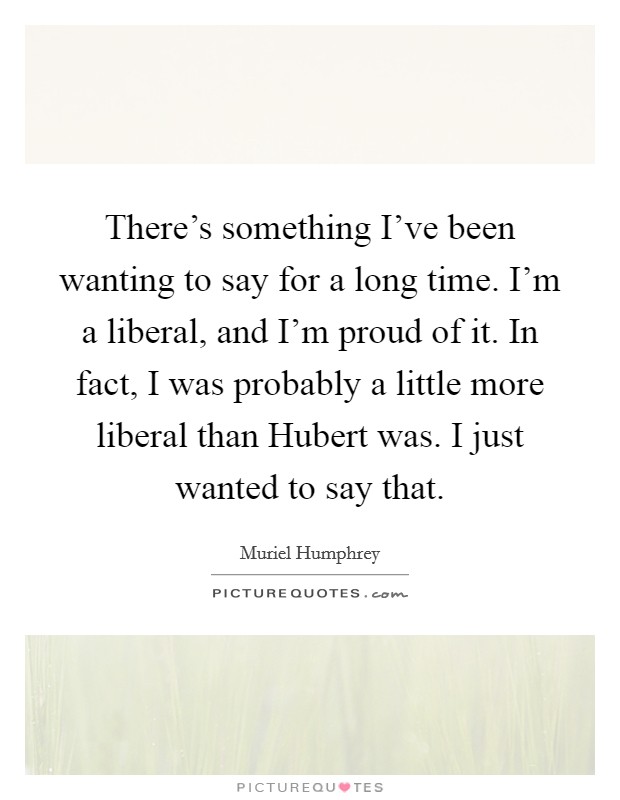 There's something I've been wanting to say for a long time. I'm a liberal, and I'm proud of it. In fact, I was probably a little more liberal than Hubert was. I just wanted to say that Picture Quote #1