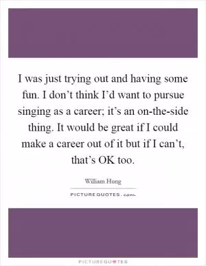 I was just trying out and having some fun. I don’t think I’d want to pursue singing as a career; it’s an on-the-side thing. It would be great if I could make a career out of it but if I can’t, that’s OK too Picture Quote #1