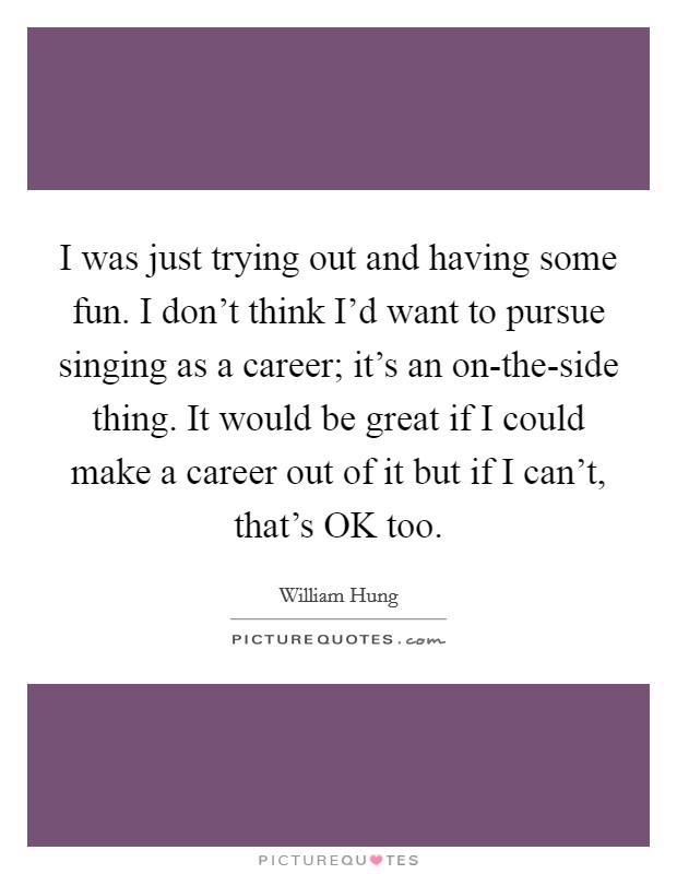 I was just trying out and having some fun. I don't think I'd want to pursue singing as a career; it's an on-the-side thing. It would be great if I could make a career out of it but if I can't, that's OK too Picture Quote #1