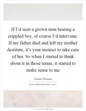 If I’d seen a grown man beating a crippled boy, of course I’d intervene. If my father died and left my mother destitute, it’s your instinct to take care of her. So when I started to think about it in those terms, it started to make sense to me Picture Quote #1