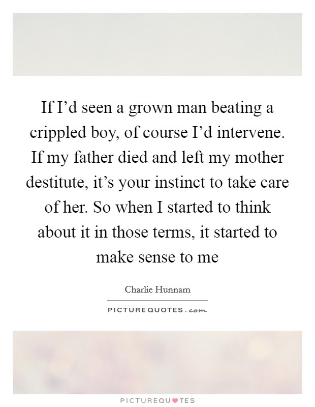 If I'd seen a grown man beating a crippled boy, of course I'd intervene. If my father died and left my mother destitute, it's your instinct to take care of her. So when I started to think about it in those terms, it started to make sense to me Picture Quote #1