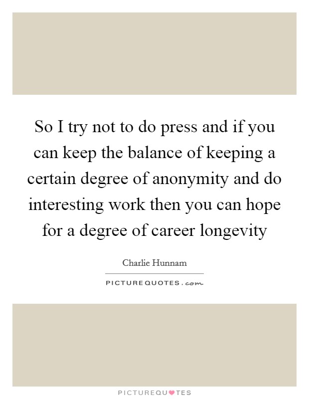 So I try not to do press and if you can keep the balance of keeping a certain degree of anonymity and do interesting work then you can hope for a degree of career longevity Picture Quote #1