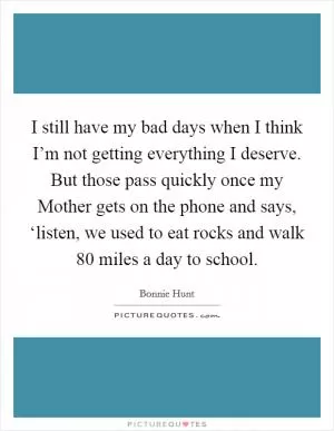 I still have my bad days when I think I’m not getting everything I deserve. But those pass quickly once my Mother gets on the phone and says, ‘listen, we used to eat rocks and walk 80 miles a day to school Picture Quote #1