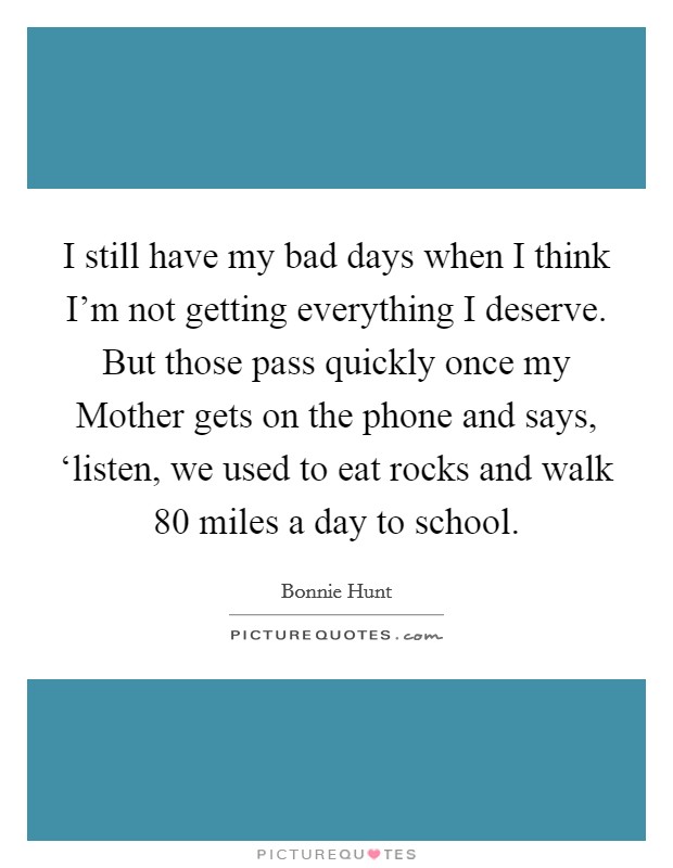I still have my bad days when I think I'm not getting everything I deserve. But those pass quickly once my Mother gets on the phone and says, ‘listen, we used to eat rocks and walk 80 miles a day to school Picture Quote #1