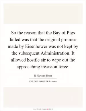 So the reason that the Bay of Pigs failed was that the original promise made by Eisenhower was not kept by the subsequent Administration. It allowed hostile air to wipe out the approaching invasion force Picture Quote #1