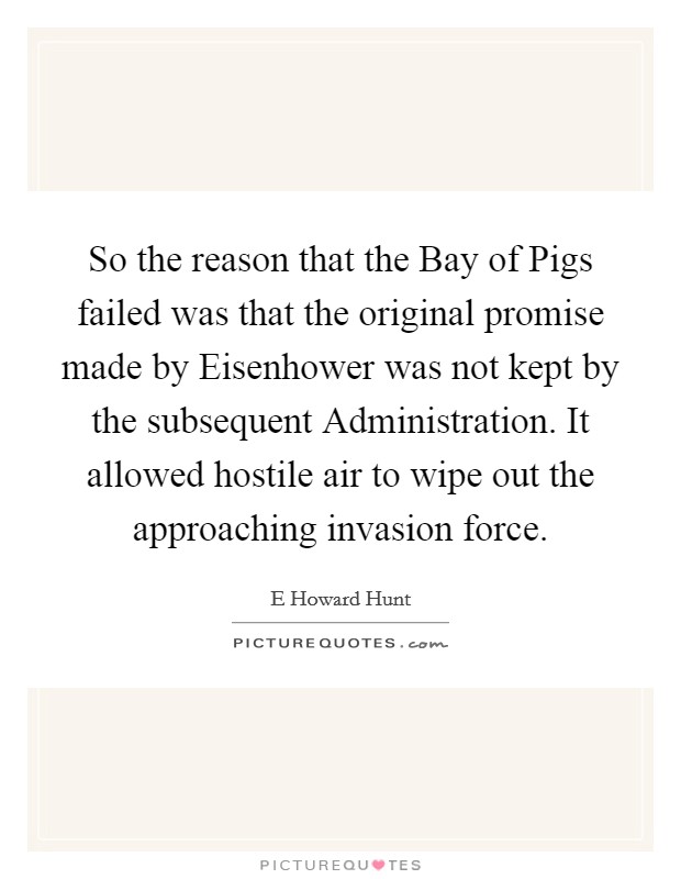 So the reason that the Bay of Pigs failed was that the original promise made by Eisenhower was not kept by the subsequent Administration. It allowed hostile air to wipe out the approaching invasion force Picture Quote #1