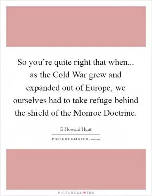 So you’re quite right that when... as the Cold War grew and expanded out of Europe, we ourselves had to take refuge behind the shield of the Monroe Doctrine Picture Quote #1