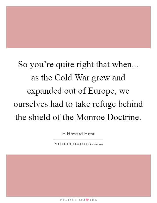 So you're quite right that when... as the Cold War grew and expanded out of Europe, we ourselves had to take refuge behind the shield of the Monroe Doctrine Picture Quote #1