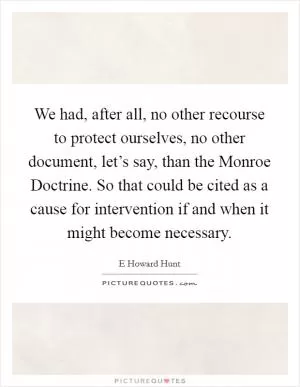 We had, after all, no other recourse to protect ourselves, no other document, let’s say, than the Monroe Doctrine. So that could be cited as a cause for intervention if and when it might become necessary Picture Quote #1