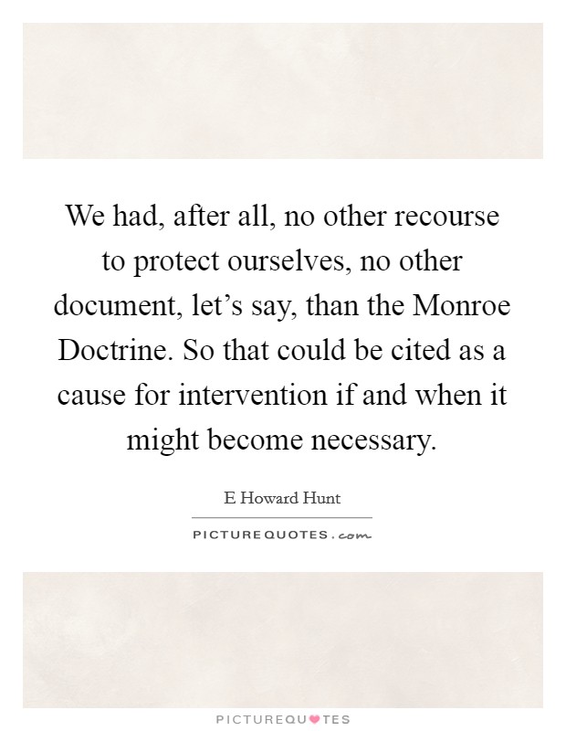 We had, after all, no other recourse to protect ourselves, no other document, let's say, than the Monroe Doctrine. So that could be cited as a cause for intervention if and when it might become necessary Picture Quote #1