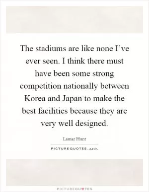 The stadiums are like none I’ve ever seen. I think there must have been some strong competition nationally between Korea and Japan to make the best facilities because they are very well designed Picture Quote #1