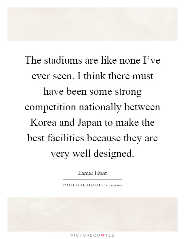 The stadiums are like none I've ever seen. I think there must have been some strong competition nationally between Korea and Japan to make the best facilities because they are very well designed Picture Quote #1