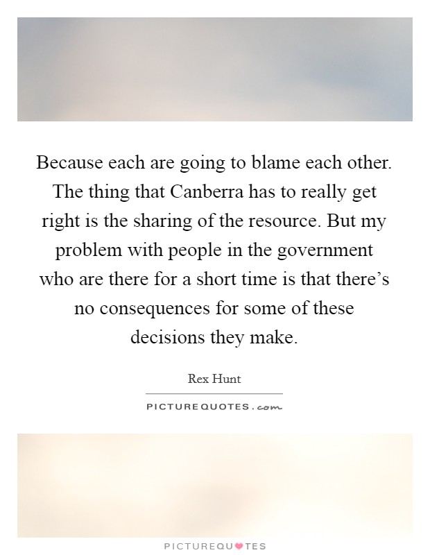 Because each are going to blame each other. The thing that Canberra has to really get right is the sharing of the resource. But my problem with people in the government who are there for a short time is that there's no consequences for some of these decisions they make Picture Quote #1