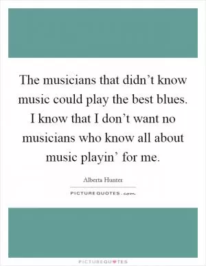 The musicians that didn’t know music could play the best blues. I know that I don’t want no musicians who know all about music playin’ for me Picture Quote #1