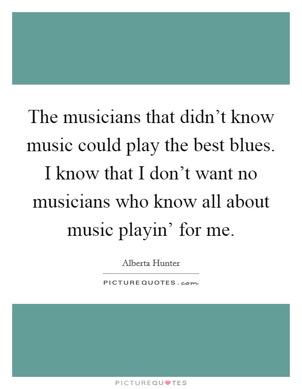 The musicians that didn't know music could play the best blues. I know that I don't want no musicians who know all about music playin' for me Picture Quote #1