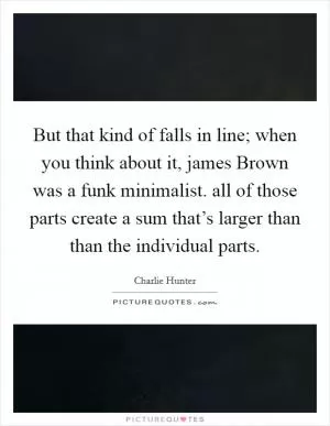 But that kind of falls in line; when you think about it, james Brown was a funk minimalist. all of those parts create a sum that’s larger than than the individual parts Picture Quote #1