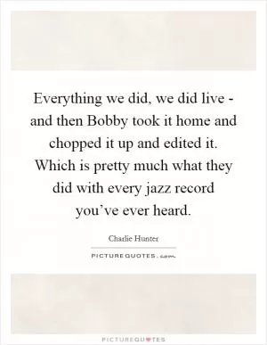 Everything we did, we did live - and then Bobby took it home and chopped it up and edited it. Which is pretty much what they did with every jazz record you’ve ever heard Picture Quote #1