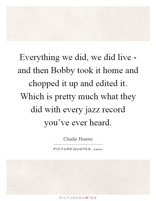 Everything we did, we did live - and then Bobby took it home and chopped it up and edited it. Which is pretty much what they did with every jazz record you've ever heard Picture Quote #1