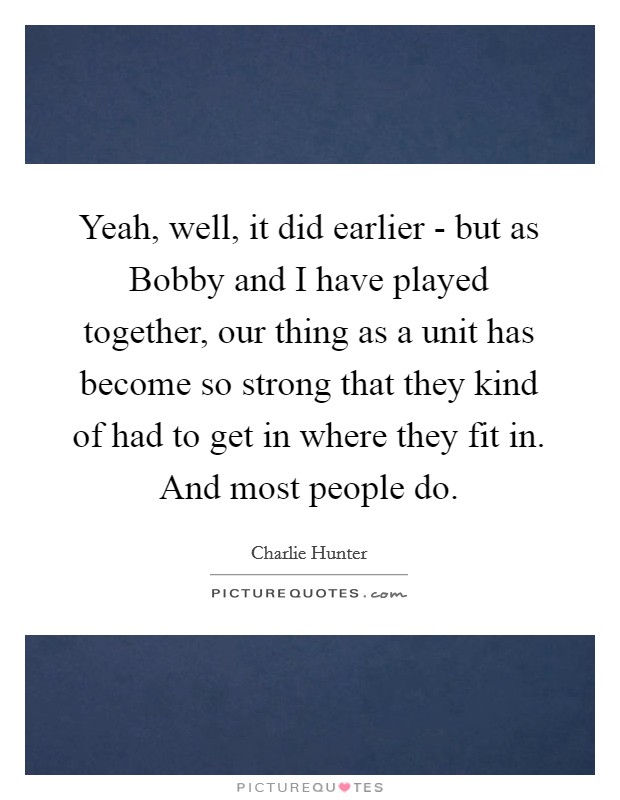 Yeah, well, it did earlier - but as Bobby and I have played together, our thing as a unit has become so strong that they kind of had to get in where they fit in. And most people do Picture Quote #1