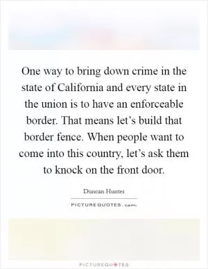 One way to bring down crime in the state of California and every state in the union is to have an enforceable border. That means let’s build that border fence. When people want to come into this country, let’s ask them to knock on the front door Picture Quote #1