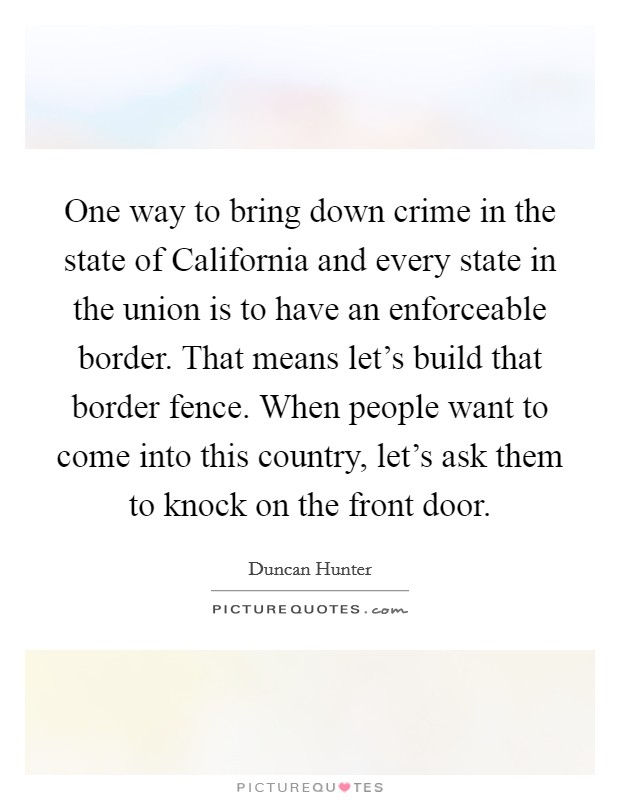 One way to bring down crime in the state of California and every state in the union is to have an enforceable border. That means let's build that border fence. When people want to come into this country, let's ask them to knock on the front door Picture Quote #1